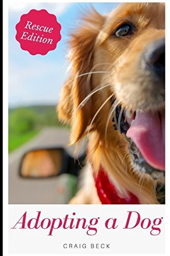 ADOPTING A DOG: EVERYTHING YOU NEED TO KNOW ABOUT ADOPTING By Craig Beck **NEW**